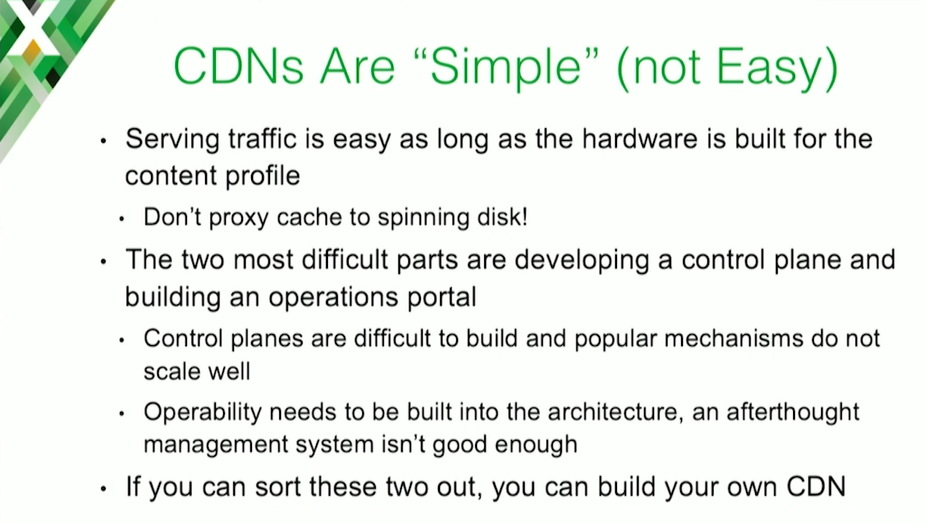 The basic function of a CDN is to route clients to a web cache for the content they need, which is pretty simple to implement; developing a control plane and an operability model are more difficult